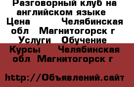 Разговорный клуб на английском языке › Цена ­ 200 - Челябинская обл., Магнитогорск г. Услуги » Обучение. Курсы   . Челябинская обл.,Магнитогорск г.